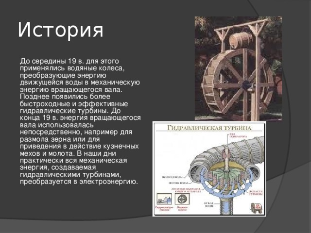 История До середины 19 в. для этого применялись водяные колеса, преобразующие энергию движущейся воды в механическую энергию вращающегося вала. Позднее появились более быстроходные и эффективные гидравлические турбины. До конца 19 в. энергия вращающегося вала использовалась непосредственно, например для размола зерна или для приведения в действие кузнечных мехов и молота. В наши дни практически вся механическая энергия, создаваемая гидравлическими турбинами, преобразуется в электроэнергию. 
