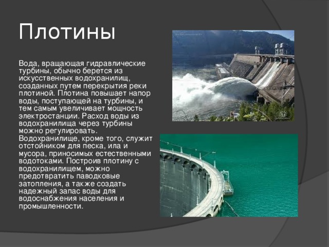 Плотины Вода, вращающая гидравлические турбины, обычно берется из искусственных водохранилищ, созданных путем перекрытия реки плотиной. Плотина повышает напор воды, поступающей на турбины, и тем самым увеличивает мощность электростанции. Расход воды из водохранилища через турбины можно регулировать. Водохранилище, кроме того, служит отстойником для песка, ила и мусора, приносимых естественными водотоками. Построив плотину с водохранилищем, можно предотвратить паводковые затопления, а также создать надежный запас воды для водоснабжения населения и промышленности. 