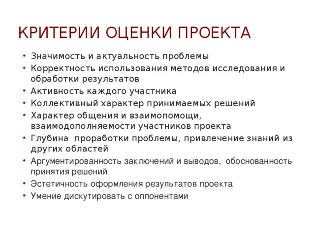 Критерии оценки проекта Значимость и актуальность проблемы Корректность использования методов исследования и обработки результатов Активность каждого участника Коллективный характер принимаемых решений Характер общения и взаимопомощи, взаимодополняемости участников проекта Глубина проработки проблемы, привлечение знаний из других областей Аргументированность заключений и выводов, обоснованность принятия решений Эстетичность оформления результатов проекта Умение дискутировать с оппонентами 
