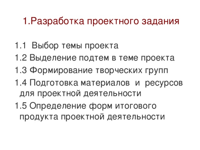  1.Разработка проектного задания 1.1 Выбор темы проекта 1.2 Выделение подтем в теме проекта 1.3 Формирование творческих групп 1.4 Подготовка материалов и ресурсов для проектной деятельности 1.5 Определение форм итогового продукта проектной деятельности 