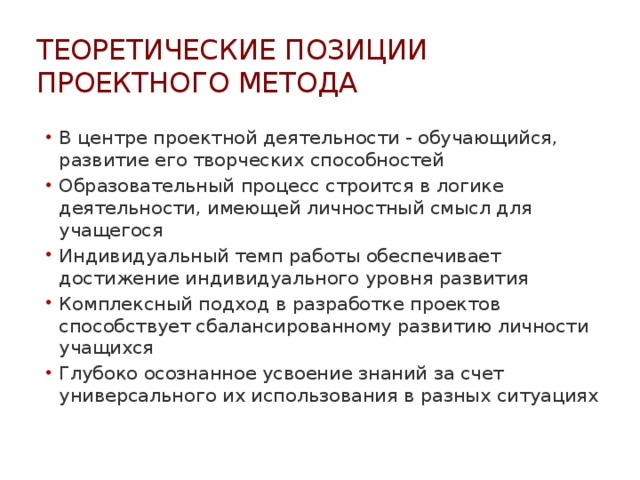 Теоретические позиции проектного метода В центре проектной деятельности - обучающийся, развитие его творческих способностей Образовательный процесс строится в логике деятельности, имеющей личностный смысл для учащегося Индивидуальный темп работы обеспечивает достижение индивидуального уровня развития Комплексный подход в разработке проектов способствует сбалансированному развитию личности учащихся Глубоко осознанное усвоение знаний за счет универсального их использования в разных ситуациях  