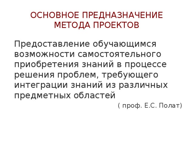Основное предназначение метода проектов Предоставление обучающимся возможности самостоятельного приобретения знаний в процессе решения проблем, требующего интеграции знаний из различных предметных областей ( проф. Е.С. Полат) 