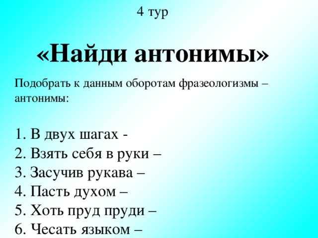 4 тур «Найди антонимы» Подобрать к данным оборотам фразеологизмы – антонимы: 1. В двух шагах - 2. Взять себя в руки – 3. Засучив рукава – 4. Пасть духом – 5. Хоть пруд пруди – 6. Чесать языком –