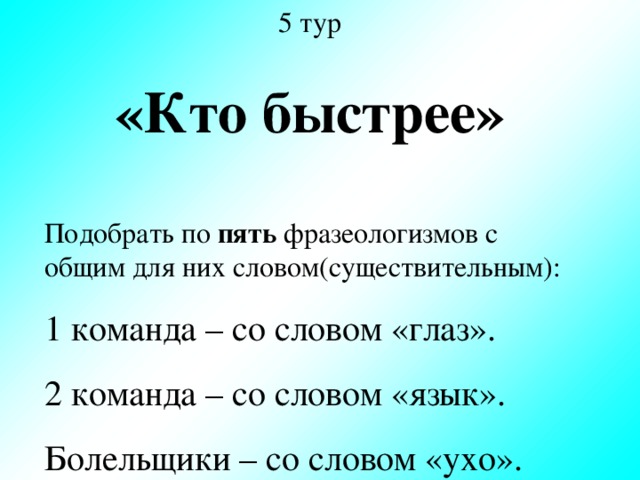 5 тур «Кто быстрее» Подобрать по пять фразеологизмов с общим для них словом(существительным): 1 команда – со словом «глаз». 2 команда – со словом «язык». Болельщики – со словом «ухо».