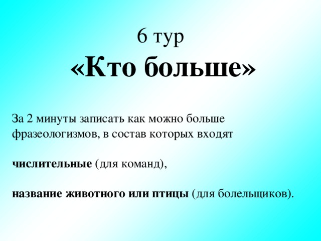 6 тур  «Кто больше» За 2 минуты записать как можно больше фразеологизмов, в состав которых входят   числительные (для команд),   название животного или птицы (для болельщиков).