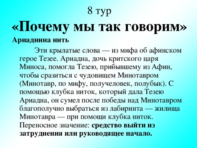 8 тур  «Почему мы так говорим» Ариаднина нить  Эти крылатые слова — из мифа об афинском герое Тезее. Ариадна, дочь критского царя Миноса, помогла Тезею, при­бывшему из Афин, чтобы сразиться с чудовищем Минотавром (Минотавр, по мифу, получеловек, полубык). С помощью клубка ниток, который дала Тезею Ариадна, он сумел после победы над Минотавром благополучно выбраться из лабиринта — жилища Минотавра — при помощи клубка ниток. Переносное значение: средство выйти из затруднения или руководящее начало.