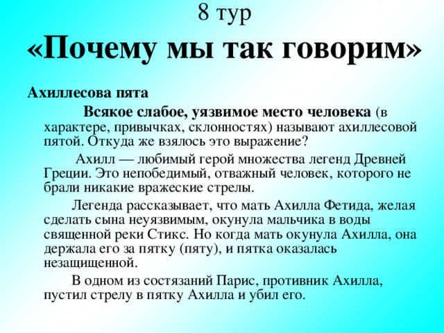 8 тур  «Почему мы так говорим» Ахиллесова пята  Всякое слабое, уязвимое место человека  (в характере, привычках, склонностях) называют ахиллесовой пятой. Откуда же взялось это выражение?  Ахилл — любимый герой множества легенд Древней Греции. Это непобедимый, отважный человек, которого не брали никакие вражеские стрелы.  Легенда рассказывает, что мать Ахилла Фетида, желая сделать сына неуязвимым, окунула мальчика в воды священной реки Стикс. Но когда мать окунула Ахилла, она держала его за пятку (пяту), и пятка оказалась незащищенной.  В одном из состязаний Парис, противник Ахилла, пустил стрелу в пятку Ахилла и убил его.