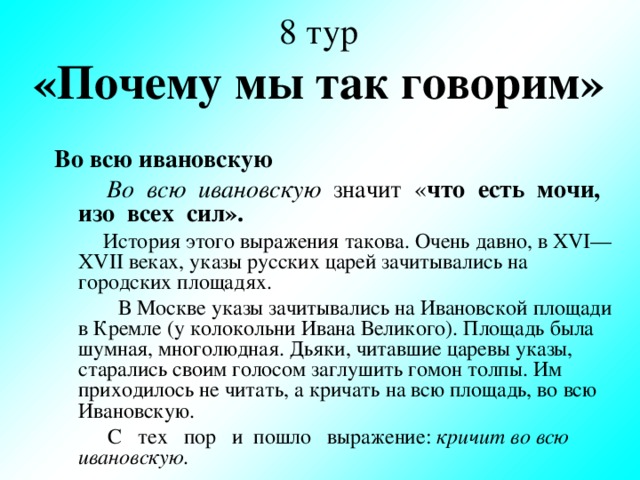 8 тур  «Почему мы так говорим» Во всю ивановскую  Во всю ивановскую значит « что есть мочи, изо всех сил».  История этого выражения такова. Очень давно, в XVI — XVII веках, указы русских царей зачитывались на городских площадях.  В Москве указы зачитывались на Ивановской площади в Кремле (у колокольни Ивана Великого). Площадь была шумная, многолюдная. Дьяки, читавшие царевы указы, старались своим голосом заглушить гомон толпы. Им приходилось не читать, а кричать на всю площадь, во всю Ивановскую.  С тех пор и пошло выражение: кричит во всю ивановскую.