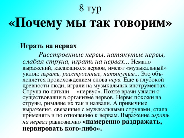8 тур  «Почему мы так говорим»  Играть на нервах  Расстроенные нервы, натянутые нервы, слабая струна, играть на нервах...  Немало выражений, касающихся нервов, имеют «музыкальный» уклон: играть, расстроенные, натянутые... Это объ­ясняется происхождением слова нерв. Еще в глубокой древности люди, играли на музыкальных инструментах. Струна по латыни— «нервус». Позже врачи узнали о существовании в организ­ме нервов. Нервы похожи на струны, римляне их так и назвали. А привычные выражения, связанные с музыкальными струнами, стала применять и по отношению к нервам. Выражение играть на нервах равнозначно «намеренно раздражать, нервировать ко­го-либо».