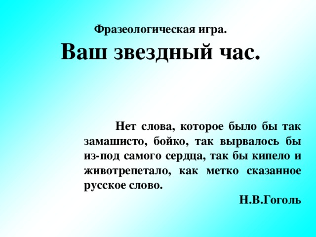 Фразеологическая игра. Ваш звездный час.            Нет слова, которое было бы так замашисто, бойко, так вырвалось бы из-под самого сердца,  так бы кипело и животрепетало, как метко сказанное  русское слово.  Н.В.Гоголь