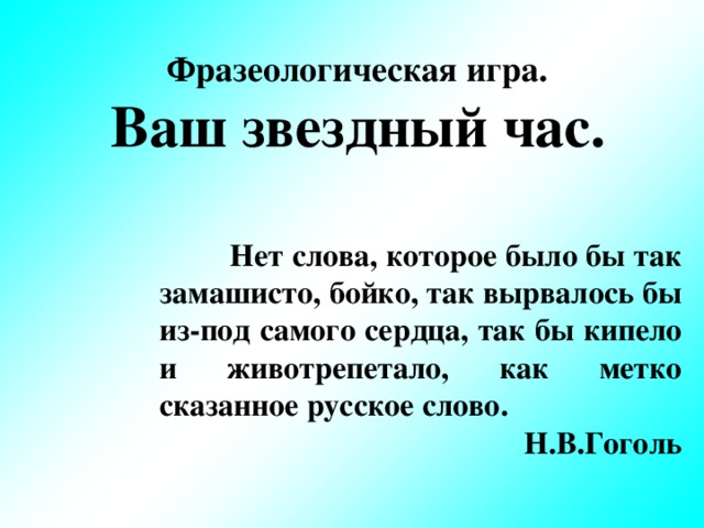 Фразеологическая игра. Ваш звездный час.            Нет слова, которое было бы так замашисто, бойко, так вырвалось бы из-под самого сердца,  так бы кипело и животрепетало, как метко сказанное  русское слово.  Н.В.Гоголь
