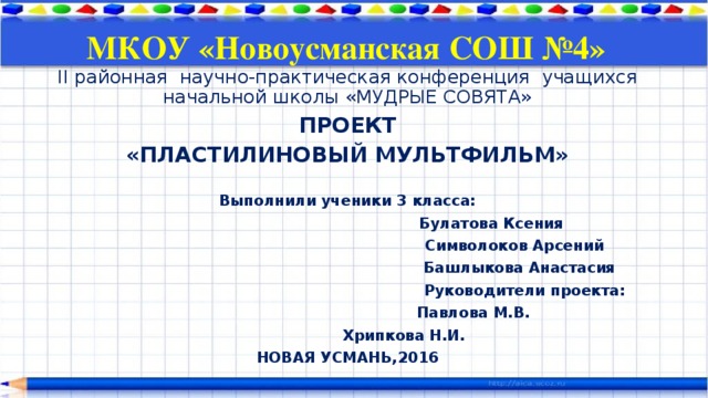 МКОУ «Новоусманская СОШ №4» II районная научно-практическая конференция учащихся начальной школы «МУДРЫЕ СОВЯТА» ПРОЕКТ «ПЛАСТИЛИНОВЫЙ МУЛЬТФИЛЬМ»  Выполнили ученики 3 класса:  Булатова Ксения  Символоков Арсений  Башлыкова Анастасия  Руководители проекта:  Павлова М.В.  Хрипкова Н.И. НОВАЯ УСМАНЬ,2016 