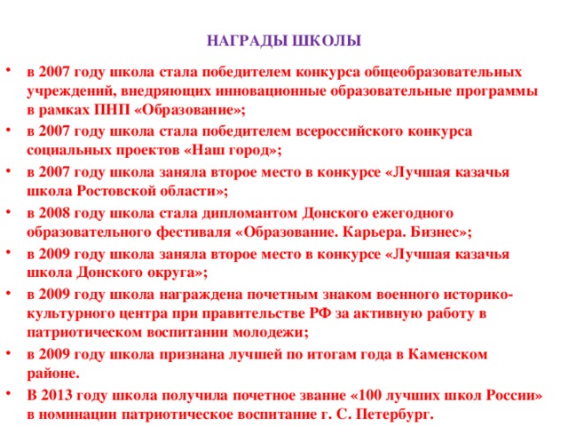 НАГРАДЫ ШКОЛЫ в 2007 году школа стала победителем конкурса общеобразовательных учреждений, внедряющих инновационные образовательные программы в рамках ПНП «Образование»; в 2007 году школа стала победителем всероссийского конкурса социальных проектов «Наш город»; в 2007 году школа заняла второе место в конкурсе «Лучшая казачья школа Ростовской области»; в 2008 году школа стала дипломантом Донского ежегодного образовательного фестиваля «Образование. Карьера. Бизнес»; в 2009 году школа заняла второе место в конкурсе «Лучшая казачья школа Донского округа»; в 2009 году школа награждена почетным знаком военного историко-культурного центра при правительстве РФ за активную работу в патриотическом воспитании молодежи; в 2009 году школа признана лучшей по итогам года в Каменском районе. В 2013 году школа получила почетное звание «100 лучших школ России» в номинации патриотическое воспитание г. С. Петербург.      