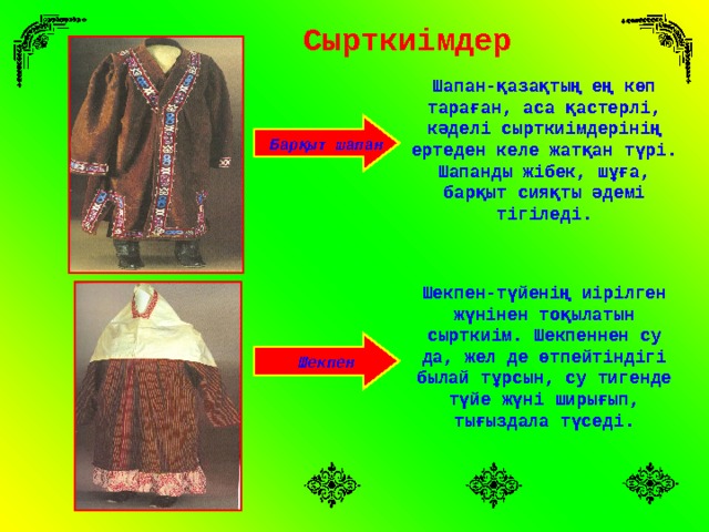 Сырткиімдер Шапан-қазақтың ең көп тараған, аса қастерлі, кәделі сырткиімдерінің ертеден келе жатқан түрі. Шапанды жібек, шұға, барқыт сияқты әдемі тігіледі. Барқыт шапан Шекпен-түйенің иірілген жүнінен тоқылатын сырткиім. Шекпеннен су да, жел де өтпейтіндігі былай тұрсын, су тигенде түйе жүні ширығып, тығыздала түседі. Шекпен 