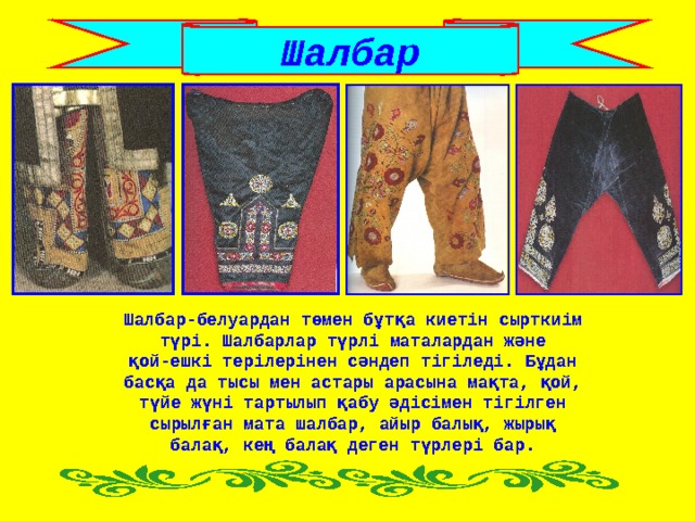 Шалбар Шалбар-белуардан төмен бұтқа киетін сырткиім түрі. Шалбарлар түрлі маталардан және қой-ешкі терілерінен сәндеп тігіледі. Бұдан басқа да тысы мен астары арасына мақта, қой, түйе жүні тартылып қабу әдісімен тігілген сырылған мата шалбар, айыр балық, жырық балақ, кең балақ деген түрлері бар. 