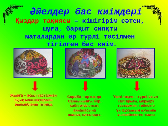 Әйелдер бас киімдері Қыздар тақиясы – кішігірім сәтен, шұға, барқыт сияқты маталардан әр түрлі тәсілмен тігілген бас киім. Жырға – асыл тастармен ақық моншақтармен әшекейленіп тігіледі. Сораба – артында Салпыншағы бар, қабырғасының айналасына шашақ тағылады. Үкілі тақия – түрлі асыл тастармен, меруерт  тастармен, төбесіне үкі құсының жүнімен  әшекейленген тақия. 
