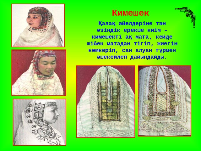 Кимешек Қазақ әйелдеріне тән өзіндік ерекше киім – кимешекті ақ мата, кейде жібек матадан тігіп, жиегін көмкеріп, сан алуан түрмен әшекейлеп дайындайды. 