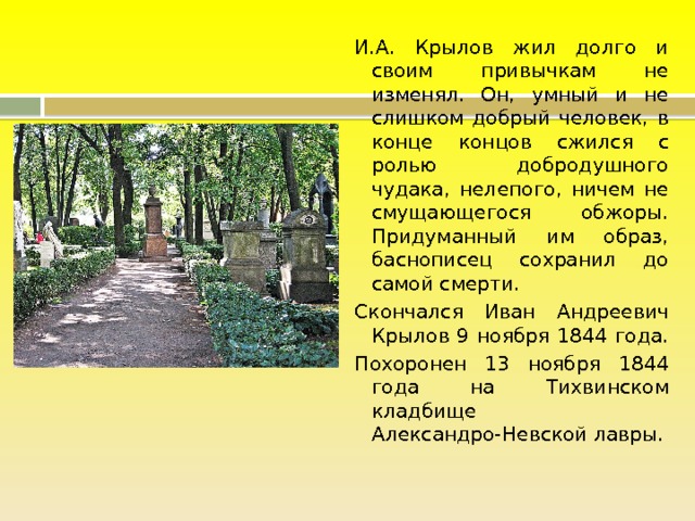 И.А. Крылов жил долго и своим привычкам не изменял. Он, умный и не слишком добрый человек, в конце концов сжился с ролью добродушного чудака, нелепого, ничем не смущающегося обжоры. Придуманный им образ, баснописец сохранил до самой смерти. Скончался Иван Андреевич Крылов 9 ноября 1844 года. Похоронен 13 ноября 1844 года на Тихвинском кладбище Александро-Невской лавры. 