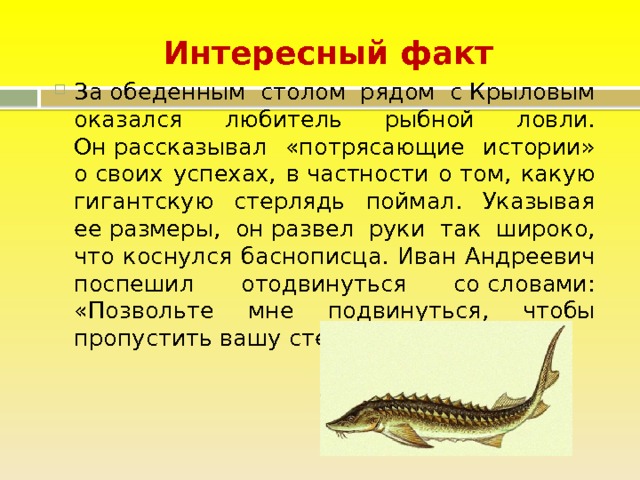 Интересный факт За обеденным столом рядом с Крыловым оказался любитель рыбной ловли. Он рассказывал «потрясающие истории» о своих успехах, в частности о том, какую гигантскую стерлядь поймал. Указывая ее размеры, он развел руки так широко, что коснулся баснописца. Иван Андреевич поспешил отодвинуться со словами: «Позвольте мне подвинуться, чтобы пропустить вашу стерлядь». 