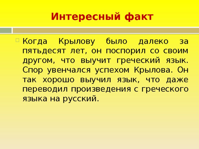 Интересный факт Когда Крылову было далеко за пятьдесят лет, он поспорил со своим другом, что выучит греческий язык. Спор увенчался успехом Крылова. Он так хорошо выучил язык, что даже переводил произведения с греческого языка на русский. 