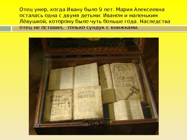  Отец умер, когда Ивану было 9 лет. Мария Алексеевна осталась одна с двумя детьми: Иваном и маленьким Лёвушкой, которому было чуть больше года. Наследства отец не оставил, только сундук с книжками. 