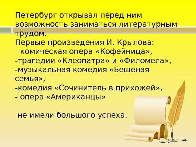 Петербург открывал перед ним возможность заниматься литературным трудом.  Первые произведения И. Крылова:  - комическая опера «Кофейница»,  -трагедии «Клеопатра» и «Филомела»,  -музыкальная комедия «Бешеная семья»,  -комедия «Сочинитель в прихожей»,  - опера «Американцы»   не имели большого успеха.   