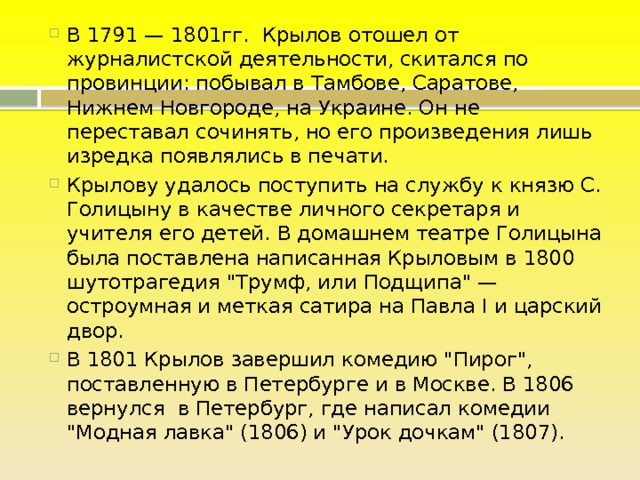 В 1791 — 1801гг. Крылов отошел от журналистской деятельности, скитался по провинции: побывал в Тамбове, Саратове, Нижнем Новгороде, на Украине. Он не переставал сочинять, но его произведения лишь изредка появлялись в печати. Крылову удалось поступить на службу к князю С. Голицыну в качестве личного секретаря и учителя его детей. В домашнем театре Голицына была поставлена написанная Крыловым в 1800 шутотрагедия 