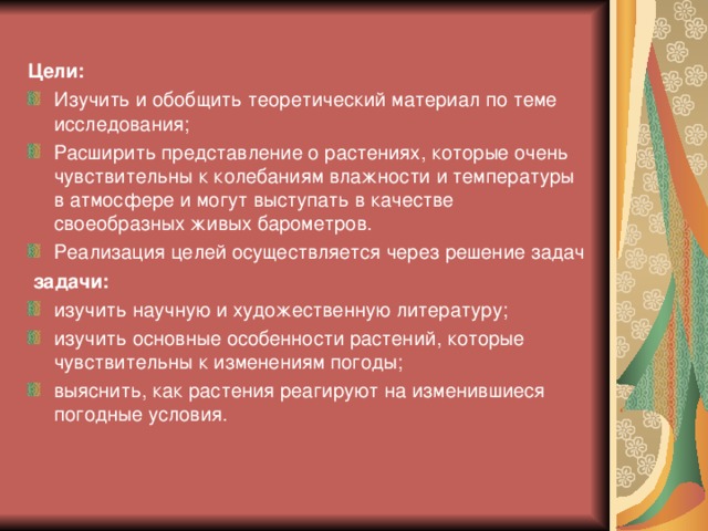  Цели: Изучить и обобщить теоретический материал по теме исследования; Расширить представление о растениях, которые очень чувствительны к колебаниям влажности и температуры в атмосфере и могут выступать в качестве своеобразных живых барометров. Реализация целей осуществляется через решение задач  задачи: изучить научную и художественную литературу; изучить основные особенности растений, которые чувствительны к изменениям погоды; выяснить, как растения реагируют на изменившиеся погодные условия.  