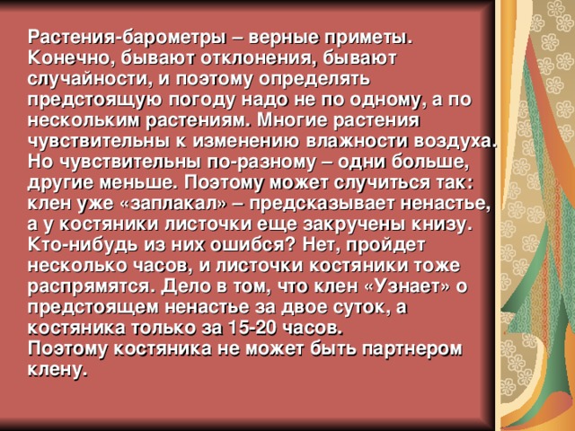 Растения-барометры – верные приметы. Конечно, бывают отклонения, бывают случайности, и поэтому определять предстоящую погоду надо не по одному, а по нескольким растениям. Многие растения чувствительны к изменению влажности воздуха. Но чувствительны по-разному – одни больше, другие меньше. Поэтому может случиться так: клен уже «заплакал» – предсказывает ненастье, а у костяники листочки еще закручены книзу. Кто-нибудь из них ошибся? Нет, пройдет несколько часов, и листочки костяники тоже распрямятся. Дело в том, что клен «Узнает» о предстоящем ненастье за двое суток, а костяника только за 15-20 часов.  Поэтому костяника не может быть партнером клену. 