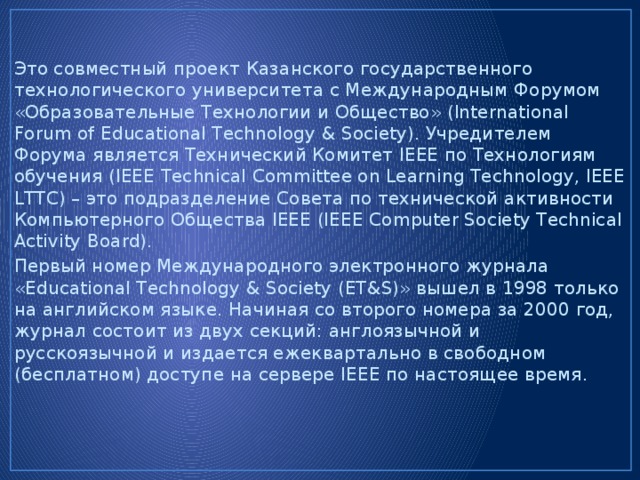 Это совместный проект Казанского государственного технологического университета с Международным Форумом «Образовательные Технологии и Общество» (International Forum of Educational Technology & Society). Учредителем Форума является Технический Комитет IEEE по Технологиям обучения (IEEE Technical Committee on Learning Technology, IEEE LTTC) – это подразделение Совета по технической активности Компьютерного Общества IEEE (IEEE Computer Society Technical Activity Board). Первый номер Международного электронного журнала «Educational Technology & Society (ET&S)» вышел в 1998 только на английском языке. Начиная со второго номера за 2000 год, журнал состоит из двух секций: англоязычной и русскоязычной и издается ежеквартально в свободном (бесплатном) доступе на сервере IEEE по настоящее время. 