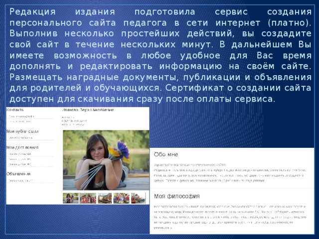 Редакция издания подготовила сервис создания персонального сайта педагога в сети интернет (платно). Выполнив несколько простейших действий, вы создадите свой сайт в течение нескольких минут. В дальнейшем Вы имеете возможность в любое удобное для Вас время дополнять и редактировать информацию на своём сайте. Размещать наградные документы, публикации и объявления для родителей и обучающихся. Сертификат о создании сайта доступен для скачивания сразу после оплаты сервиса. 