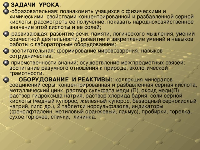  ЗАДАЧИ УРОКА : -образовательная: познакомить учащихся с физическими и химическими свойствами концентрированной и разбавленной серной кислоты; рассмотреть ее получение; показать народнохозяйственное значение этой кислоты и ее солей; -развивающая: развитие речи, памяти, логического мышления, умений совместной деятельности; развитие и закрепление умений и навыков работы с лабораторным оборудованием; -воспитательная: формирование мировоззрения, навыков сотрудничества,  приемственности знаний; осуществление межпредметных связей; воспитание разумного отношения к природе, экологической грамотности.  ОБОРУДОВАНИЕ  И РЕАКТИВЫ: : коллекция минералов соединений серы, концентрированная и разбавленная серная кислота, металлический цинк, раствор сульфата меди (П), оксид меди(П), раствор гидроксида натрия, раствор хлорида бария, соли серной кислоты (медный купорос, железный купорос, безводный сернокислый натрий, гипс др.), 2 таблетки норсульфазола, индикаторы (фенолфталеин, метиловый оранжевый, лакмус), пробирки, горелка, сухое горючее, спички, личинка. 