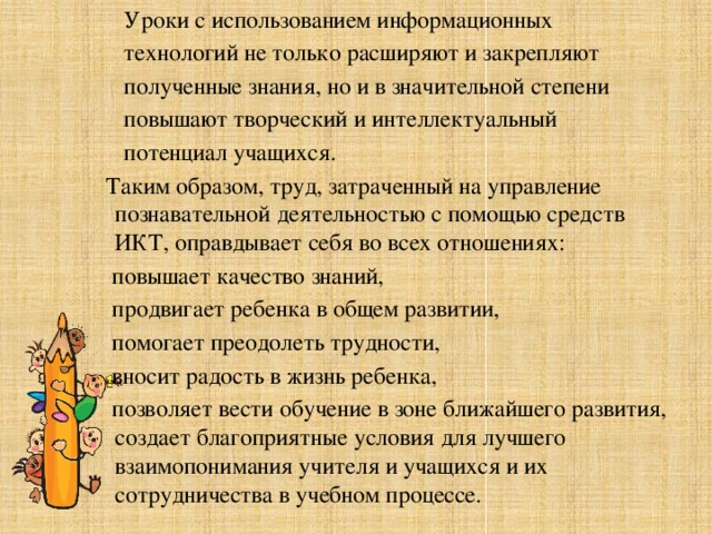 Уроки с использованием информационных технологий не только расширяют и закрепляют полученные знания, но и в значительной степени повышают творческий и интеллектуальный потенциал учащихся.  Таким образом, труд, затраченный на управление познавательной деятельностью с помощью средств ИКТ, оправдывает себя во всех отношениях:  повышает качество знаний,  продвигает ребенка в общем развитии,  помогает преодолеть трудности,  вносит радость в жизнь ребенка,  позволяет вести обучение в зоне ближайшего развития, создает благоприятные условия для лучшего взаимопонимания учителя и учащихся и их сотрудничества в учебном процессе.  