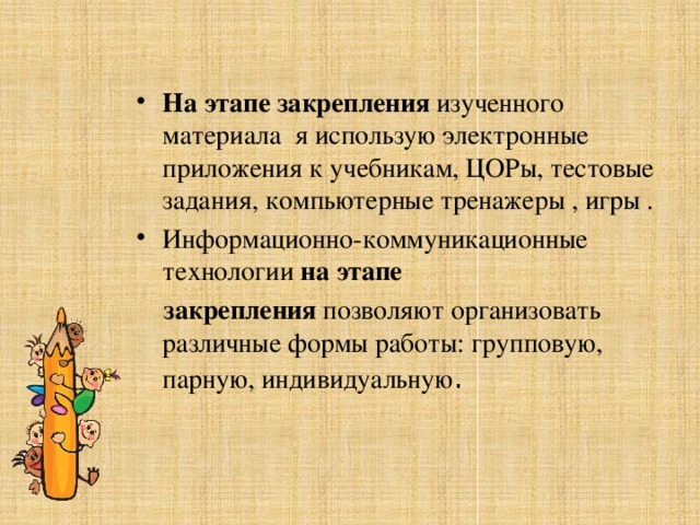На этапе закрепления  изученного материала я использую электронные приложения к учебникам, ЦОРы, тестовые задания, компьютерные тренажеры , игры . Информационно-коммуникационные технологии  на этапе  закрепления  позволяют организовать различные формы работы: групповую, парную, индивидуальную . 