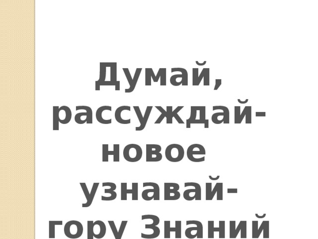 Думай, рассуждай- новое узнавай- гору Знаний покоряй!