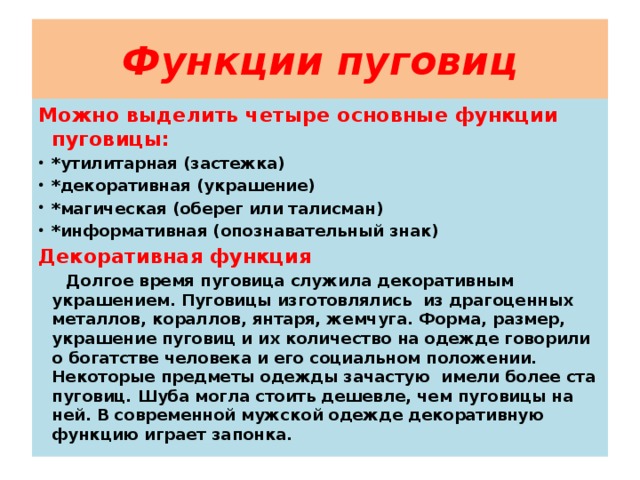 Функции пуговиц Можно выделить четыре основные функции пуговицы: *утилитарная (застежка) *декоративная (украшение) *магическая (оберег или талисман) *информативная (опознавательный знак) Декоративная функция  Долгое время пуговица служила декоративным украшением. Пуговицы изготовлялись из драгоценных металлов, кораллов, янтаря, жемчуга. Форма, размер, украшение пуговиц и их количество на одежде говорили о богатстве человека и его социальном положении. Некоторые предметы одежды зачастую имели более ста пуговиц. Шуба могла стоить дешевле, чем пуговицы на ней. В современной мужской одежде декоративную функцию играет запонка. 