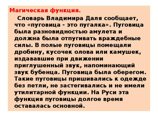 Магическая функция.  Словарь Владимира Даля сообщает, что «пуговица - это пугалка». Пуговица была разновидностью амулета и должна была отпугивать враждебные силы. В полые пуговицы помещали дробину, кусочек олова или камушек, издававшие при движении приглушенный звук, напоминающий звук бубенца. Пуговица была оберегом. Такие пуговицы пришивались к одежде без петли, не застегивались и не имели утилитарной функции. На Руси эта функция пуговицы долгое время оставалась основной. 
