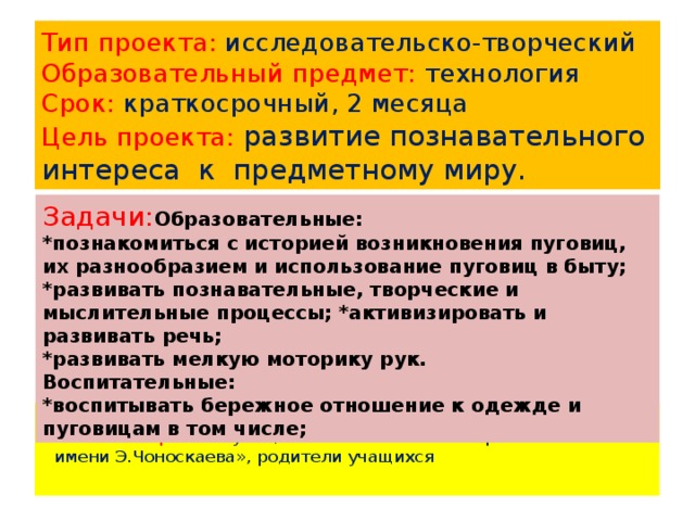 Тип проекта: исследовательско-творческий  Образовательный предмет: технология  Срок: краткосрочный, 2 месяца  Цель проекта: развитие познавательного интереса к предметному миру. Задачи: Образовательные: *познакомиться с историей возникновения пуговиц, их разнообразием и использование пуговиц в быту; *развивать познавательные, творческие и мыслительные процессы; *активизировать и развивать речь; *развивать мелкую моторику рук. Воспитательные: *воспитывать бережное отношение к одежде и пуговицам в том числе;  Участники проекта: учащиеся 4 класса МБОУ «Оргакинская СОШ имени Э.Чоноскаева», родители учащихся 