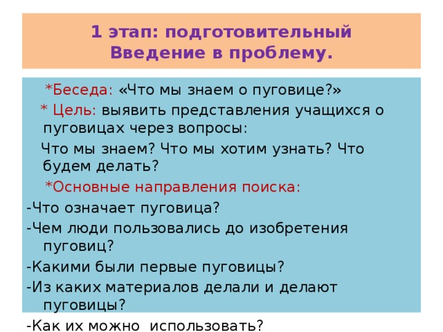 1 этап: подготовительный  Введение в проблему.  *Беседа: «Что мы знаем о пуговице?»  * Цель: выявить представления учащихся о пуговицах через вопросы:  Что мы знаем? Что мы хотим узнать? Что будем делать?  *Основные направления поиска: -Что означает пуговица? -Чем люди пользовались до изобретения пуговиц? -Какими были первые пуговицы? -Из каких материалов делали и делают пуговицы? -Как их можно использовать? 