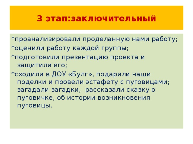 3 этап:заключительный *проанализировали проделанную нами работу; *оценили работу каждой группы; *подготовили презентацию проекта и защитили его; *сходили в ДОУ «Булг», подарили наши поделки и провели эстафету с пуговицами; загадали загадки, рассказали сказку о пуговичке, об истории возникновения пуговицы. 