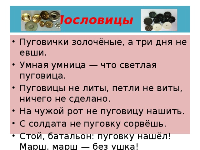 Пословицы Пуговички золочёные, а три дня не евши. Умная умница — что светлая пуговица. Пуговицы не литы, петли не виты, ничего не сделано. На чужой рот не пуговицу нашить. С солдата не пуговку сорвёшь. Стой, батальон: пуговку нашёл! Марш, марш — без ушка! 