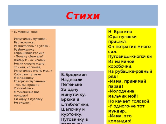 Стихи Н. Брагина Юра пуговки пришил. Он потратил много сил. Пуговицы-кнопочки Из маминой коробочки. На рубашке-ровный ряд! -Мама, принимай парад! -Молодчина, мальчик мой! Но качает головой. -У одного-не тот мундир.. -Мама, это командир! Е. Менжинская   Испугались пуговки,  Растерялись,    Раскатились по углам,  Разбежались.  Спрашиваю громко:  - Почему сбежали?  Шепчут: - «У иголки  Носик словно жало!  Тонкая, колючая,  Испугались очень мы…»  Собираю пуговки  Я в ладошку.  Говорю испуганным:  - Ах, вы, крошки!  Успокойтесь,  Я тихонечко вас пришью!  Ни одну я пуговку  Не уколю!   В.Бредихин Надевали Петеньке За одну минуточку, Брюки и штиблетики, Шапочку и курточку. Пуговичку в петельку, Пуговичку в петельку, Пуговичку в петельку. Всё, одели Петеньку! 