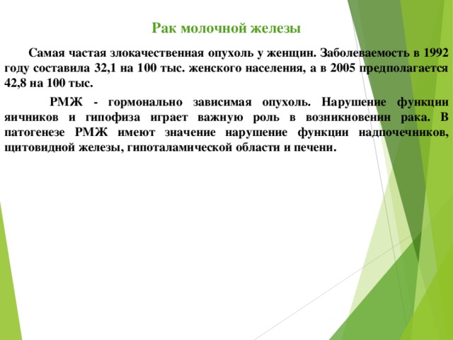 Рак молочной железы Самая частая злокачественная опухоль у женщин. Заболеваемость в 1992 году составила 32,1 на 100 тыс. женского населения, а в 2005 предполагается 42,8 на 100 тыс.  РМЖ - гормонально зависимая опухоль. Нарушение функции яичников и гипофиза играет важную роль в возникновении рака. В патогенезе РМЖ имеют значение нарушение функции надпочечников, щитовидной железы, гипоталамической области и печени. 