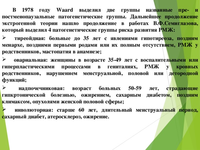  В 1978 году Waard выделил две группы названные пре- и постменопаузальные патогенетические группы. Дальнейшее продолжение экстрогенной теории нашло продолжение в работах В.Ф.Семиглазова, который выделил 4 патогенетические группы риска развития РМЖ:   тиреойдная: больные до 35 лет с явлениями гипотиреоза, поздним менархе, поздними первыми родами или их полным отсутствием, РМЖ у родственников, мастопатия в анамнезе;   овариальная: женщины в возрасте 35-49 лет с воспалительными или гиперпластическими процессами в гениталиях, РМЖ у кровных родственников, нарушением менструальной, половой или детородной функций;   надпочечниковая: возраст больных 50-59 лет, страдающие гипкртонической болезнью, ожирением, сахарным диабетом, поздним климаксом, опухолями женской половой сферы;   инволюторная: старше 60 лет, длительный менструальный период, сахарный диабет, атеросклероз, ожирение. 