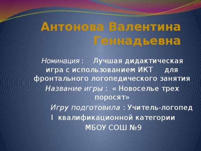 Антонова Валентина Геннадьевна Номинация : Лучшая дидактическая игра с использованием ИКТ для фронтального логопедического занятия Название игры :  « Новоселье трех поросят»  Игру подготовила : Учитель-логопед  I квалификационной категории  МБОУ СОШ №9  