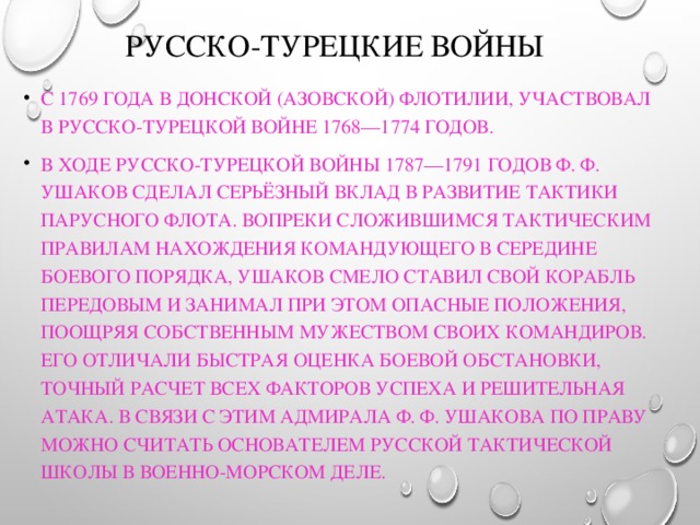 Русско-турецкие войны С 1769 года в Донской (Азовской) флотилии, участвовал в русско-турецкой войне 1768—1774 годов. В ходе русско-турецкой войны 1787—1791 годов Ф. Ф. Ушаков сделал серьёзный вклад в развитие тактики парусного флота. Вопреки сложившимся тактическим правилам нахождения командующего в середине боевого порядка, Ушаков смело ставил свой корабль передовым и занимал при этом опасные положения, поощряя собственным мужеством своих командиров. Его отличали быстрая оценка боевой обстановки, точный расчет всех факторов успеха и решительная атака. В связи с этим адмирала Ф. Ф. Ушакова по праву можно считать основателем русской тактической школы в военно-морском деле. 