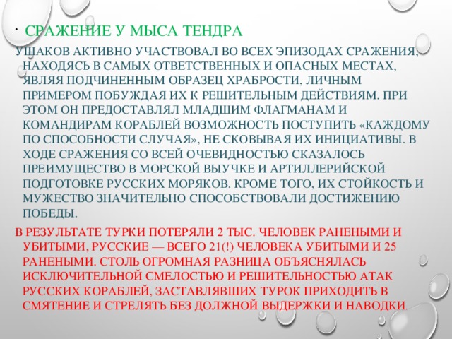  Сражение у мыса Тендра Ушаков активно участвовал во всех эпизодах сражения, находясь в самых ответственных и опасных местах, являя подчиненным образец храбрости, личным примером побуждая их к решительным действиям. При этом он предоставлял младшим флагманам и командирам кораблей возможность поступить «каждому по способности случая», не сковывая их инициативы. В ходе сражения со всей очевидностью сказалось преимущество в морской выучке и артиллерийской подготовке русских моряков. Кроме того, их стойкость и мужество значительно способствовали достижению победы. В результате турки потеряли 2 тыс. человек ранеными и убитыми, русские — всего 21(!) человека убитыми и 25 ранеными. Столь огромная разница объяснялась исключительной смелостью и решительностью атак русских кораблей, заставлявших турок приходить в смятение и стрелять без должной выдержки и наводки . 