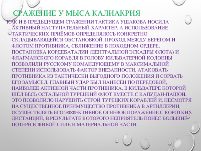 Сражение у мыса Калиакрия Как и в предыдущем сражении тактика Ушакова носила активный наступательный характер, а использование тактических приёмов определялось конкретно складывающейся обстановкой. Проход между берегом и флотом противника, сближение в походном ордере, постановка кордебаталии (центральной эскадры флота) и флагманского корабля в голову кильватерной колонны позволили русскому командующему в максимальной степени использовать фактор внезапности, атаковать противника из тактически выгодного положения и сорвать его замысел. Главный удар был нанесён по передовой, наиболее активной части противника, в кильватере которой шёл весь остальной турецкий флот вместе с капудан-пашой. Это позволило нарушить строй турецких кораблей и, несмотря на существенное преимущество противника в артиллерии, осуществлять его эффективное огневое поражение с коротких дистанций, в результате которого неприятель понёс большие потери в живой силе и материальной части. 