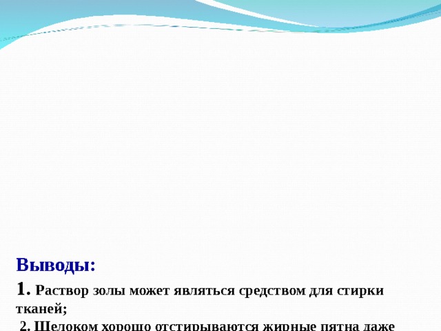       Выводы:  1. Раствор золы может являться средством для стирки тканей;  2. Щелоком хорошо отстирываются жирные пятна даже если раствор комнатной температуры (протекает щелочной гидролиз жиров ) ;  3. При кипячении в растворе золы ткань отстирывается и отбеливается лучше, чем при стирке в щёлоке комнатной температуры;  4. Современные СМС лучше, чем раствор золы отстирывают ткань, но при этом у золы следующие преимущества перед СМС:  - раствор золы является экологически чистым продуктом – не вызывает аллергию, но ткани необходимо хорошо выполаскивать,  - после применения для стирки может использоваться в качестве удобрений как источник калия,  - нейтрализует кислые почвы.     