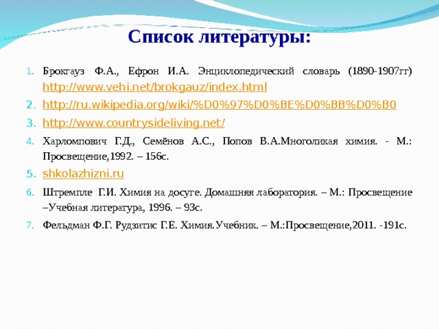 Список литературы: Брокгауз  Ф.А., Ефрон И.А. Энциклопедический словарь (1890-1907гг) http://www.vehi.net/brokgauz/index.html http://ru.wikipedia.org/wiki/%D0%97%D0%BE%D0%BB%D0%B0 http://www.countrysideliving.net/ Харломпович Г.Д., Семёнов А.С., Попов В.А.Многоликая химия. - М.: Просвещение,1992. – 156с. shkolazhizni.ru Штремпле  Г.И. Химия на досуге. Домашняя лаборатория. – М.: Просвещение –Учебная литература, 1996. – 93с. Фельдман Ф.Г. Рудзитис Г.Е. Химия.Учебник. – М.:Просвещение,2011. -191с. 